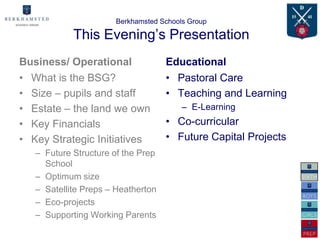 Berkhamsted Schools Group

            This Evening’s Presentation
Business/ Operational               Educational
• What is the BSG?                  • Pastoral Care
• Size – pupils and staff           • Teaching and Learning
• Estate – the land we own              – E-Learning
• Key Financials                    • Co-curricular
• Key Strategic Initiatives         • Future Capital Projects
   – Future Structure of the Prep
     School
   – Optimum size
   – Satellite Preps – Heatherton
   – Eco-projects
   – Supporting Working Parents
 