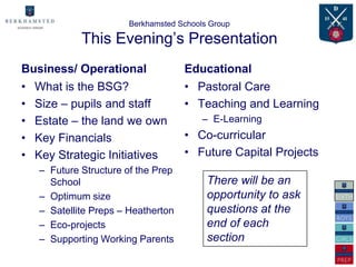 Berkhamsted Schools Group

            This Evening’s Presentation
Business/ Operational               Educational
• What is the BSG?                  • Pastoral Care
• Size – pupils and staff           • Teaching and Learning
• Estate – the land we own              – E-Learning
• Key Financials                    • Co-curricular
• Key Strategic Initiatives         • Future Capital Projects
   – Future Structure of the Prep
     School                              There will be an
   – Optimum size                        opportunity to ask
   – Satellite Preps – Heatherton        questions at the
   – Eco-projects                        end of each
   – Supporting Working Parents          section
 