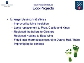Key Strategic Initiatives

                     Eco-Projects

• Energy Saving Initiatives
  –   Improved building insulation
  –   Lamp replacement to Prep, Castle and Kings
  –   Replaced the boilers to Cloisters
  –   Replaced Heating to East Wing
  –   Fitted local thermostatic control to Deans’ Hall, Thorn
  –   Improved boiler controls
 