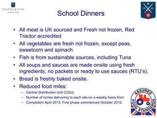 School Dinners

• All meat is UK sourced and Fresh not frozen, Red
  Tractor accredited
• All vegetables are fresh not frozen, except peas,
  sweetcorn and spinach
• Fish is from sustainable sources, including Tuna
• All soups and sauces are made onsite using fresh
  ingredients, no packets or ready to use sauces (RTU’s).
• Bread is freshly baked onsite.
• Reduced food miles:
   – Central Distribution Unit (CDU),
   – Number of lorries delivering to each site on a weekly basis from
   – Completion April 2013. First phase commenced October 2012.
 