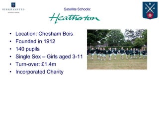 Satellite Schools:




•   Location: Chesham Bois
•   Founded in 1912
•   140 pupils
•   Single Sex – Girls aged 3-11
•   Turn-over: £1.4m
•   Incorporated Charity
 