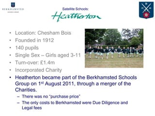 Satellite Schools:




•   Location: Chesham Bois
•   Founded in 1912
•   140 pupils
•   Single Sex – Girls aged 3-11
•   Turn-over: £1.4m
•   Incorporated Charity
•   Heatherton became part of the Berkhamsted Schools
    Group on 1st August 2011, through a merger of the
    Charities.
    – There was no “purchase price”
    – The only costs to Berkhamsted were Due Diligence and
      Legal fees
 