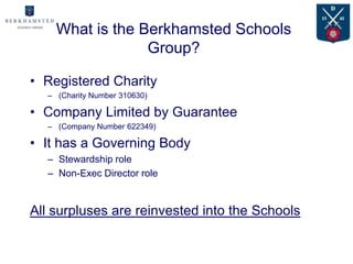 What is the Berkhamsted Schools
                 Group?

• Registered Charity
  – (Charity Number 310630)

• Company Limited by Guarantee
  – (Company Number 622349)

• It has a Governing Body
  – Stewardship role
  – Non-Exec Director role


All surpluses are reinvested into the Schools
 