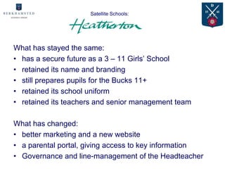 Satellite Schools:
                    Case Study:

What has stayed the same:
• has a secure future as a 3 – 11 Girls’ School
• retained its name and branding
• still prepares pupils for the Bucks 11+
• retained its school uniform
• retained its teachers and senior management team

What has changed:
• better marketing and a new website
• a parental portal, giving access to key information
• Governance and line-management of the Headteacher
 
