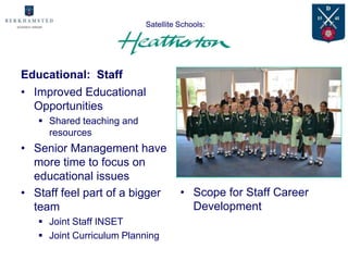Satellite Schools:
                       Advantages for

Educational: Staff
• Improved Educational
  Opportunities
    Shared teaching and
     resources
                                            NEED JOINT
• Senior Management have                    CURRICULUM
  more time to focus on                     DAY PIC HERE
  educational issues
• Staff feel part of a bigger        • Scope for Staff Career
  team                                 Development
    Joint Staff INSET
    Joint Curriculum Planning
 