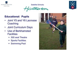 Satellite Schools:
                         Advantages for

Educational: Pupils
• Joint Y5 and Y6 Lacrosse
  Coaching
• Joint Curriculum Days
• Use of Berkhamsted
  Facilities
    500 seat Theatre
    Sports Facilities
    Swimming Pool
 