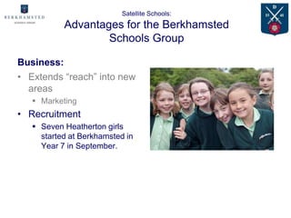 Satellite Schools:
           Advantages for the Berkhamsted
                   Schools Group

Business:
• Extends “reach” into new
  areas
    Marketing
• Recruitment
    Seven Heatherton girls
     started at Berkhamsted in
     Year 7 in September.
 