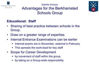 Satellite Schools:
           Advantages for the Berkhamsted
                   Schools Group

Educational: Staff
• Sharing of best practice between schools in the
  Group.
• Draw on a greater range of expertise.
• Internal Entrance Examinations can be earlier
    Internal exams are in November, external in February
    This spreads the work-load for key staff
• Scope for Career Development
    by movement of staff within the group
    by taking on a Group-wide responsibility
 