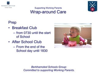 Supporting Working Parents

              Wrap-around Care

Prep
• Breakfast Club
  – from 0730 until the start
    of School
• After School Club
  – From the end of the
    School day until 1830



             Berkhamsted Schools Group:
         Committed to supporting Working Parents.
 