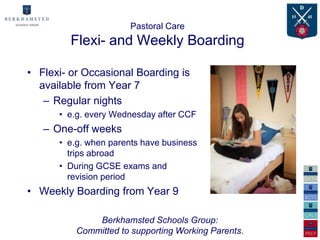 Pastoral Care
         Flexi- and Weekly Boarding

• Flexi- or Occasional Boarding is
  available from Year 7
   – Regular nights
      • e.g. every Wednesday after CCF
   – One-off weeks
      • e.g. when parents have business
        trips abroad
      • During GCSE exams and
        revision period
• Weekly Boarding from Year 9

              Berkhamsted Schools Group:
          Committed to supporting Working Parents.
 
