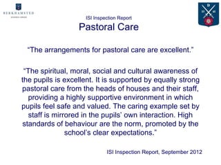 ISI Inspection Report

                  Pastoral Care

 “The arrangements for pastoral care are excellent.”

 “The spiritual, moral, social and cultural awareness of
the pupils is excellent. It is supported by equally strong
pastoral care from the heads of houses and their staff,
   providing a highly supportive environment in which
pupils feel safe and valued. The caring example set by
   staff is mirrored in the pupils’ own interaction. High
 standards of behaviour are the norm, promoted by the
                school’s clear expectations.”

                             ISI Inspection Report, September 2012
 