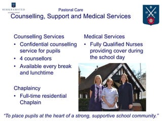 Pastoral Care
   Counselling, Support and Medical Services


    Counselling Services                 Medical Services
    • Confidential counselling           • Fully Qualified Nurses
      service for pupils                   providing cover during
    • 4 counsellors                        the school day
    • Available every break
      and lunchtime

    Chaplaincy
    • Full-time residential
      Chaplain

“To place pupils at the heart of a strong, supportive school community.”
 