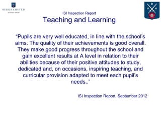 ISI Inspection Report

            Teaching and Learning

“Pupils are very well educated, in line with the school’s
aims. The quality of their achievements is good overall.
 They make good progress throughout the school and
   gain excellent results at A level in relation to their
  abilities because of their positive attitudes to study,
 dedicated and, on occasions, inspiring teaching, and
   curricular provision adapted to meet each pupil’s
                         needs..”

                             ISI Inspection Report, September 2012
 