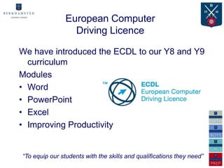 European Computer
                  Driving Licence

We have introduced the ECDL to our Y8 and Y9
  curriculum
Modules
• Word
• PowerPoint
• Excel
• Improving Productivity


“To equip our students with the skills and qualifications they need”
 