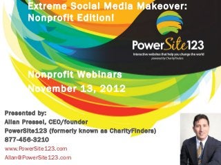 Extreme Social Media Makeover:
       Nonprofit Edition!




       Nonprofit Webinars
       November 13, 2012

Presented by:
Allan Pressel, CEO/founder
PowerSite123 (formerly known as CharityFinders)
877-456-3210
www.PowerSite123.com
Allan@PowerSite123.com
 