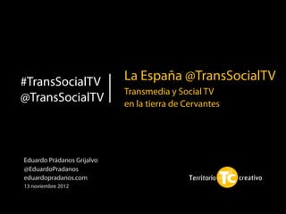 #TransSocialTV              La España @TransSocialTV
                            Transmedia y Social TV
@TransSocialTV              en la tierra de Cervantes




Eduardo Prádanos Grijalvo
@EduardoPradanos
eduardopradanos.com
13 noviembre 2012
 