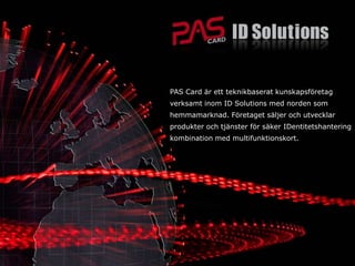 PAS Card är ett teknikbaserat kunskapsföretag
verksamt inom ID Solutions med norden som
hemmamarknad. Företaget säljer och utvecklar
produkter och tjänster för säker IDentitetshantering
kombination med multifunktionskort.
 