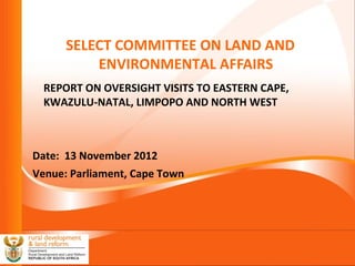 Slide 1
SELECT COMMITTEE ON LAND AND
ENVIRONMENTAL AFFAIRS
REPORT ON OVERSIGHT VISITS TO EASTERN CAPE,
KWAZULU-NATAL, LIMPOPO AND NORTH WEST
Date: 13 November 2012
Venue: Parliament, Cape Town
 