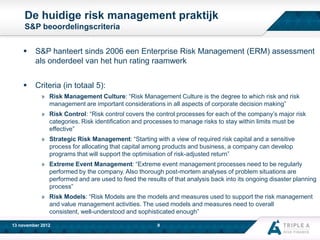 De huidige risk management praktijk
S&P beoordelingscriteria



S&P hanteert sinds 2006 een Enterprise Risk Management (ERM) assessment
als onderdeel van het hun rating raamwerk



Criteria (in totaal 5):
» Risk Management Culture: “Risk Management Culture is the degree to which risk and risk
management are important considerations in all aspects of corporate decision making”
» Risk Control: “Risk control covers the control processes for each of the company’s major risk
categories. Risk identification and processes to manage risks to stay within limits must be
effective”
» Strategic Risk Management: “Starting with a view of required risk capital and a sensitive
process for allocating that capital among products and business, a company can develop
programs that will support the optimisation of risk-adjusted return”
» Extreme Event Management: “Extreme event management processes need to be regularly
performed by the company. Also thorough post-mortem analyses of problem situations are
performed and are used to feed the results of that analysis back into its ongoing disaster planning
process”
» Risk Models: “Risk Models are the models and measures used to support the risk management
and value management activities. The used models and measures need to overall
consistent, well-understood and sophisticated enough”

13 november 2012

9

 