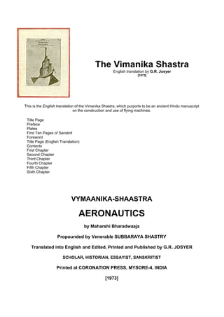 The Vimanika Shastra
English translation by G.R. Josyer
[1973]
This is the English translation of the Vimanika Shastra, which purports to be an ancient Hindu manuscript
on the construction and use of flying machines.
Title Page
Preface
Plates
First Ten Pages of Sanskrit
Foreword
Title Page (English Translation)
Contents
First Chapter
Second Chapter
Third Chapter
Fourth Chapter
Fifth Chapter
Sixth Chapter
VYMAANIKA-SHAASTRA
AERONAUTICS
by Maharshi Bharadwaaja
Propounded by Venerable SUBBARAYA SHASTRY
Translated into English and Edited, Printed and Published by G.R. JOSYER
SCHOLAR, HISTORIAN, ESSAYIST, SANSKRITIST
Printed at CORONATION PRESS, MYSORE-4, INDIA
[1973]
 