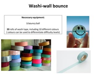 Washi-wall bounce

                Necessary equipment:

                     1 bouncy ball

 20 rolls of washi tape, including 10 different colours
( colours can be used to differentiate difficulty levels)
 