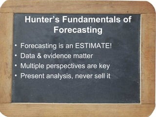 Hunter’s Fundamentals of
Forecasting
• Forecasting is an ESTIMATE!
• Data & evidence matter
• Multiple perspectives are key
• Present analysis, never sell it
 