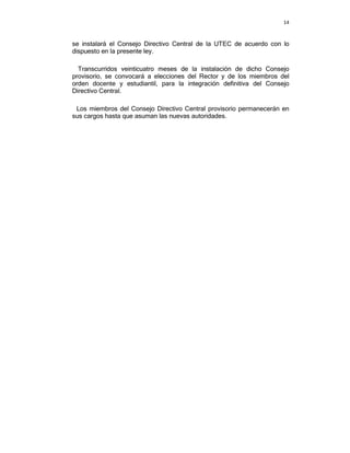 14



se instalará el Consejo Directivo Central de la UTEC de acuerdo con lo
dispuesto en la presente ley.

  Transcurridos veinticuatro meses de la instalación de dicho Consejo
provisorio, se convocará a elecciones del Rector y de los miembros del
orden docente y estudiantil, para la integración definitiva del Consejo
Directivo Central.

 Los miembros del Consejo Directivo Central provisorio permanecerán en
sus cargos hasta que asuman las nuevas autoridades.
 