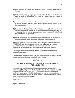 8



B) Representar a la Universidad Tecnológica (UTEC) y a su Consejo Directivo
   Central.

C) Ordenar los gastos y pagos que correspondan dentro de los límites que
   fijen las leyes y resoluciones que dicte el Consejo Directivo Central al
   efecto.

D) Adoptar todas las resoluciones de carácter urgente que se requieran dando
   cuenta al Consejo Directivo Central dentro de las primeras cuarenta y ocho
   horas siguientes.

E) Presentar al Consejo Directivo Central para su consideración la memoria
   anual y rendición de cuentas de las actividades desarrolladas por la UTEC
   y los proyectos de normas presupuestales en el marco de lo establecido
   por la normativa de aplicación.

F) Dictar resoluciones en los asuntos que correspondan y de acuerdo con lo
   que en cada caso pueda determinar el Consejo Directivo Central.

Artículo 22. (Duración de los mandatos).- El Rector y los demás miembros del
Consejo Directivo Central durarán cinco años en el ejercicio de su cargo,
pudiendo renovarse su mandato por una única vez. Para una nueva
designación deberán transcurrir cinco años desde la fecha de su cese.

Los delegados del orden de los estudiantes se mantendrán en funciones
durante treinta meses.

Los delegados del orden docente y de estudiantes al perder su calidad de tales
cesarán como miembros del Consejo Directivo Central.

                                 CAPÍTULO IV

      DE LAS AUTORIDADES DE LOS INSTITUTOS TECNOLÓGICOS
                       REGIONALES (ITR)

Artículo 23. (De los Consejos de Centro de los Institutos Tecnológicos
Regionales (ITR). Integración). El Consejo Directivo Central establecerá los ITR
de la Universidad Tecnológica (UTEC), determinará las especializaciones
productivo-tecnológicas y fijará las sedes de cada uno, los que actuarán en
forma desconcentrada. Cada ITR estará dirigido y administrado por un Consejo.
Cada Consejo estará integrado por:

A) Un Director.

B) Un Subdirector.
 