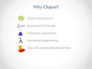Why Clojure?

       Productivity and fun!

       Good parts of the JVM


REPL
       Interactive experiments

       Functional programming

       DSLs with composable abstractions




                                           6
 