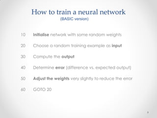 How to train a neural network
                   (BASIC version)



10   Initialise network with some random weights

20   Choose a random training example as input

30   Compute the output

40   Determine error (difference vs. expected output)

50   Adjust the weights very slightly to reduce the error

60   GOTO 20




                                                            9
 