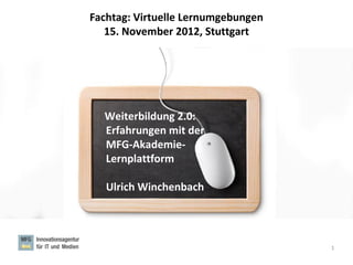 Fachtag: Virtuelle Lernumgebungen
   15. November 2012, Stuttgart




  Weiterbildung 2.0:
  Erfahrungen mit der
  MFG-Akademie-
  Lernplattform

   Ulrich Winchenbach




                                    1
 