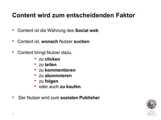 Content wird zum entscheidenden Faktor

• Content ist die Währung des Social web
• Content ist, wonach Nutzer suchen
• Content bringt Nutzer dazu,
          • zu clicken
          • zu teilen
          • zu kommentieren
          • zu abonnnieren
          • zu folgen
          • oder auch zu kaufen
• Der Nutzer wird zum sozialen Publisher

10
 