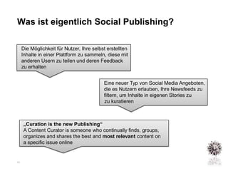Was ist eigentlich Social Publishing?

     Die Möglichkeit für Nutzer, Ihre selbst erstellten
     Inhalte in einer Plattform zu sammeln, diese mit
     anderen Usern zu teilen und deren Feedback
     zu erhalten


                                           Eine neuer Typ von Social Media Angeboten,
                                           die es Nutzern erlauben, Ihre Newsfeeds zu
                                           filtern, um Inhalte in eigenen Stories zu
                                           zu kuratieren



     „Curation is the new Publishing“
     A Content Curator is someone who continually finds, groups,
     organizes and shares the best and most relevant content on
     a specific issue online


11
 