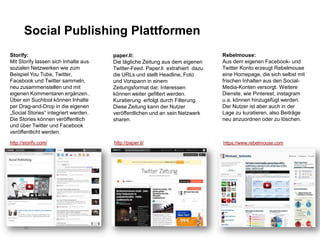 Social Publishing Plattformen
Storify:                              paper.li:                                Rebelmouse:
Mit Storify lassen sich Inhalte aus   Die tägliche Zeitung aus dem eigenen     Aus dem eigenen Facebook- und
sozialen Netzwerken wie zum           Twitter-Feed. Paper.li extrahiert dazu   Twitter Konto erzeugt Rebelmouse
Beispiel You Tube, Twitter,           die URLs und stellt Headline, Foto       eine Homepage, die sich selbst mit
Facebook und Twitter sammeln,         und Vorspann in einem                    frischen Inhalten aus den Social-
neu zusammenstellen und mit           Zeitungsformat dar. Interessen           Media-Konten versorgt. Weitere
eigenen Kommentaren ergänzen..        können weiter gefiltert werden.          Dienste, wie Pinterest, instagram
Über ein Suchtool können Inhalte      Kuratierung erfolgt durch Filterung.     u.a. können hinzugefügt werden.
per Drag-and-Drop in die eigenen      Diese Zeitung kann der Nutzer            Der Nutzer ist aber auch in der
„Social Stories“ integriert werden.   veröffentlichen und an sein Netzwerk     Lage zu kuratieren, also Beiträge
Die Stories können veröffentlich      sharen.                                  neu anzuordnen oder zu löschen.
und über Twitter und Facebook
veröffentlicht werden.

http://storify.com/                   http://paper.li/                         https://www.rebelmouse.com




       12
 