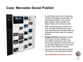 Case: Mercedes Social Publish

                      •   Social Publish ist ein Hub für sämtliche
                          Inhalte zu Mercedes aus dem Netz. Zu
                          den eigenen Inhalten, (z.B. Daimler
                          Blog), werden externe Quellen wie
                          Blogs, Twitter und YouTube kuratiert
                      •   Ziel: Interessierte Nutzer erhalten an
                          einer zentralen Stelle mit einem Klick
                          einen Überblick über aktuelle Inhalte von
                          Mercedes und Meinungen von anderen
                          Nutzern
                      •   Blogger Relations: Mercedes möchte
                          hiermit aber vor allem Blogger und
                          Journalisten ansprechen, die auf der
                          Suche nach aktuellen Informationen rund
                          um die Marke Mercedes sind und diese
                          Inhalte in ihren Medien kuratieren.
                      •   Alle Inhalte können thematisch gefiltert
                          und direkt von der Seite geteilt werden
                          http://socialpublish.mercedes-benz.com/de/


20
 