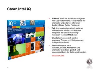Case: Intel iQ

                 •   Kuration durch die Kombination eigener
                     Intel Corporate Inhalte“, Social Feeds der
                     Mitarbeiter und externer relevanter
                     Quellen (Blogs, Twitter Feeds u.a.)
                 •   Ziel: Aggregation thematisch sortierter
                     und relevanter Inhalte und bewusste
                     Integration der Social Publishing-
                     Aktivitäten von Intel-Mitarbeiter.
                 •   Mitarbeiter können sich so über
                     angesagte Themen und Meinungen von
                     Kollegen informieren
                 •   Alle Inhalte werde nach
                     Aktualität, Shares, Klickzahlen und
                     Mitarbeiter-aktivitäten gefiltert und
                     können direkt von der Seite geteilt werden
                     http://iq.intel.com/




21
 