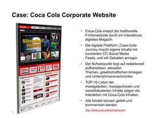 Case: Coca Cola Corporate Website

                     • Coca-Cola ersetzt die traditionelle
                       Firmenwebsite durch ein interaktives
                       digitales Magazin
                     • Die digitale Plattform „Coca-Cola-
                       Journey mischt eigene Inhalte mit
                       kuratierten CC-Social Media
                       Feeds, und will Debatten anregen
                     • Der Schwerpunkt liegt auf redaktionell
                       aufbereiteten, aktuellen
                       Themen, gesellschaftlichen Anliegen
                       und Unternehmensnachrichten
                     • TOP-10-Listen der
                       meistgeteilten, meistgeclickten und
                       meistdiskutierten Inhalte zeigen die
                       Interaktion mit Coca-Cola Inhalten.
                     • Alle Inhalte können geteilt und
                       kommentiert werden.
                       http://www.coca-colacompany.com
22
 