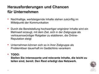 Herausforderungen und Chancen
für Unternehmen
• Nachhaltige, wertsteigernde Inhalte stehen zukünftig im
     Mittelpunkt der Kommunikation

• Durch die Bereitstellung hochwertiger originärer Inhalte wird ein
     Mehrwert erzeugt, mit dem Ziel, sich in der Zielgruppe als
     vertrauenswürdiger Ratgeber zu etablieren, die Online-
     Reputation steigt

• Unternehmen können sich so in ihrer Zielgruppe als
     Problemlöser dauerhaft im Gedächtnis verankern

• TODO:
     Stellen Sie interessante und relevante Inhalte, die leicht zu
     teilen sind, bereit. Den Rest erledigt das Netzwerk.


24
 