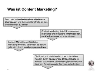 Was ist Content Marketing?

Den User mit redaktionellen Inhalten zu
überzeugen und ihn somit langfristig an das
Unternehmen zu binden


                                    Content Marketing liefert Konsumenten
                                    relevante und nützliche Informationen,
                                    um Kaufprozesse zu unterstützen

   Content Marketing umfasst alle
   Marketing-Formen, bei denen es darum
   geht, sich durch Inhalte zu vermarkten



                              Die Kunst, mit bestehenden oder potentiellen
                              Kunden durch hochwertige Online-Inhalte in
                              Kontakt zu kommen, ohne diese gleich direkt zum
                              Kauf von Produkten oder Services aufzufordern

  26
 