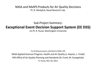NASA and NAAPS Products for Air Quality Decisions
                      PI: D. Westphal, Naval Research Lab.




                          Sub-Project Summary:
Exceptional Event Decision Support System (EE DSS)
                     Co-PI, R. Husar, Washington University




                       For briefing purposes submitted to NASA, EPA
   NASA Applied Sciences Program, Health and Air Quality (J. Haynes, L. Friedl)
   EPA Office of Air Quality Planning and Standards (N. Frank, M. Evangelista)
                                R. Husar, Nov 18, 2012
 