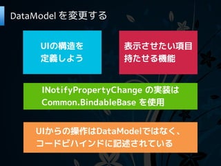 DataModel を変更する


    UIの構造を         表示させたい項目
    定義しよう          持たせる機能


    INotifyPropertyChange の実装は
    Common.BindableBase を使用


   UIからの操作はDataModelではなく、
   コードビハインドに記述されている
 