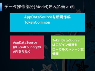 データ操作部分(Model)を入れ替える

       AppDataSourceを新規作成
       TokenCommon



                   TokenDataSource
  AppDataSource
                   はログイン情報を
  はCloudFoundryの
                   ローカルストレージに
  APIをたたく
                   管理
 