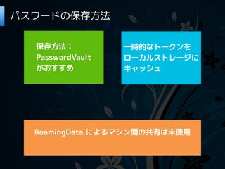 パスワードの保存方法

  保存方法：           一時的なトークンを
  PasswordVault   ローカルストレージに
  がおすすめ           キャッシュ




  RoamingData によるマシン間の共有は未使用
 