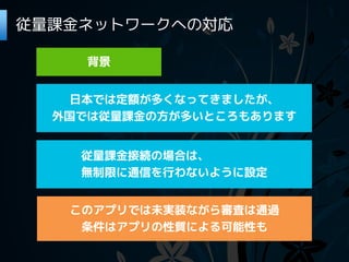 従量課金ネットワークへの対応

     背景


   日本では定額が多くなってきましたが、
  外国では従量課金の方が多いところもあります


    従量課金接続の場合は、
    無制限に通信を行わないように設定


   このアプリでは未実装ながら審査は通過
    条件はアプリの性質による可能性も
 