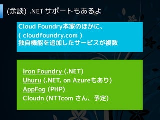(余談) .NET サポートもあるよ

  Cloud Foundry本家のほかに、
  ( cloudfoundry.com )
  独自機能を追加したサービスが複数



  Iron Foundry (.NET)
  Uhuru (.NET, on Azureもあり)
  AppFog (PHP)
  Cloudn (NTTcom さん、予定)
 