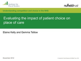 Understanding competition and choice in the NHS



Evaluating the impact of patient choice on
place of care

Elaine Kelly and Gemma Tetlow




November 2012                                     © Institute for Fiscal Studies and Nuffield Trust, 2012
 