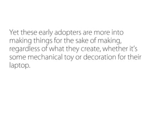 Yet these early adopters are more into
making things for the sake of making,
regardless of what they create, whether it s
some mechanical toy or decoration for their
laptop.
 