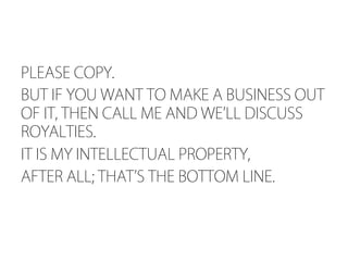 PLEASE COPY.
BUT IF YOU WANT TO MAKE A BUSINESS OUT
OF IT, THEN CALL ME AND WE LL DISCUSS
ROYALTIES.
IT IS MY INTELLECTUAL PROPERTY,
AFTER ALL; THAT S THE BOTTOM LINE.
 