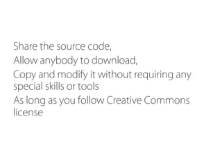 Share the source code,
Allow anybody to download,
Copy and modify it without requiring any
special skills or tools
As long as you follow Creative Commons
license
	
 