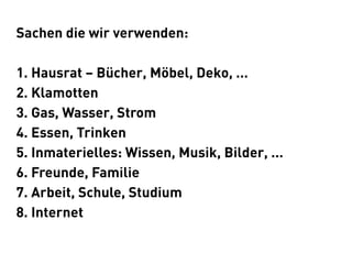 Sachen die wir verwenden:

1. Hausrat – Bücher, Möbel, Deko, ...
2. Klamotten
3. Gas, Wasser, Strom
4. Essen, Trinken
5. Inmaterielles: Wissen, Musik, Bilder, ...
6. Freunde, Familie
7. Arbeit, Schule, Studium
8. Internet
 